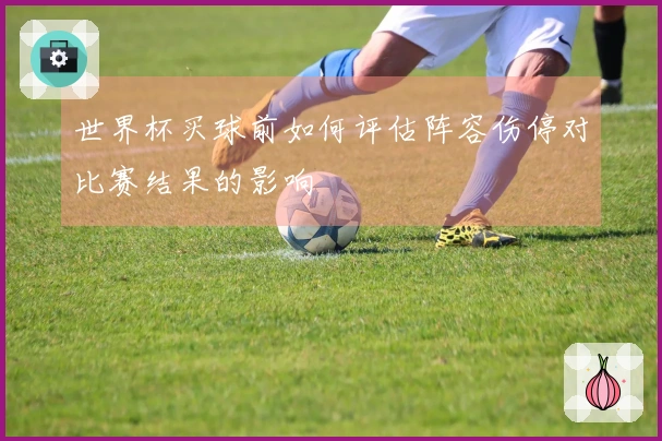 世界杯买球前如何评估阵容伤停对比赛结果的影响